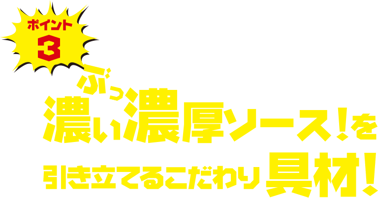 ポイント3 濃い濃いソースを引き立てるこだわり具材！