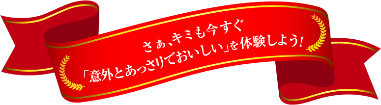 さあ、キミも今すぐ「意外とあっさりでおいしい」を体験しよう!